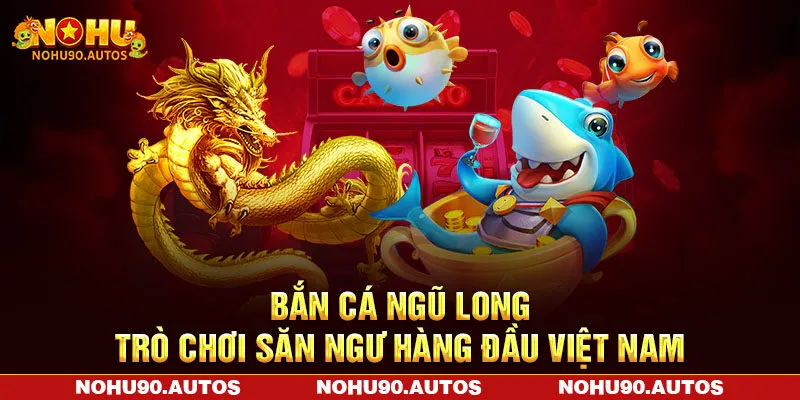 Bắn Cá Ngũ Long NOHU90 – Trò Chơi Săn Ngư Hàng Đầu Việt Nam